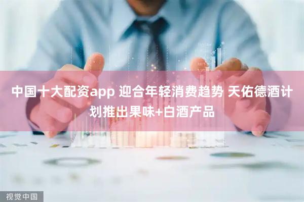 中国十大配资app 迎合年轻消费趋势 天佑德酒计划推出果味+白酒产品