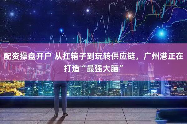 配资操盘开户 从扛箱子到玩转供应链，广州港正在打造“最强大脑”