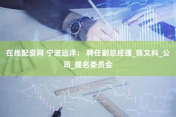 在线配资网 宁波远洋： 聘任副总经理_陈文科_公司_提名委员会