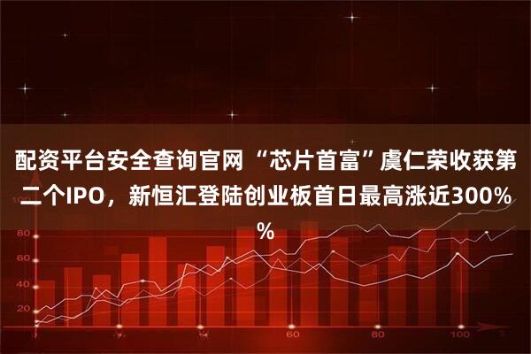 配资平台安全查询官网 “芯片首富”虞仁荣收获第二个IPO，新恒汇登陆创业板首日最高涨近300%