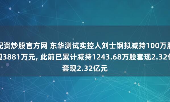 配资炒股官方网 东华测试实控人刘士钢拟减持100万股套现3881万元, 此前已累计减持1243.68万股套现2.32亿元