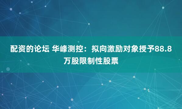 配资的论坛 华峰测控：拟向激励对象授予88.8万股限制性股票