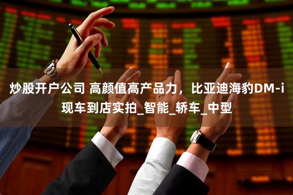炒股开户公司 高颜值高产品力，比亚迪海豹DM-i现车到店实拍_智能_轿车_中型