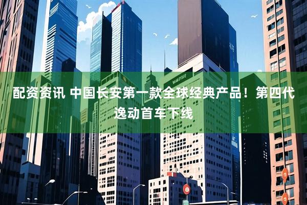 配资资讯 中国长安第一款全球经典产品！第四代逸动首车下线