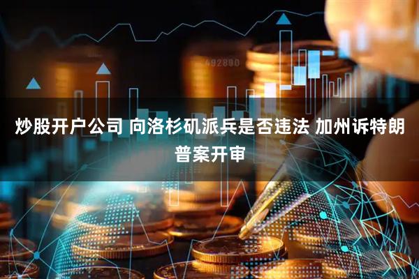 炒股开户公司 向洛杉矶派兵是否违法 加州诉特朗普案开审