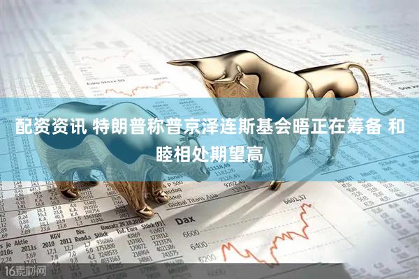配资资讯 特朗普称普京泽连斯基会晤正在筹备 和睦相处期望高