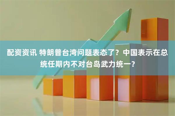 配资资讯 特朗普台湾问题表态了？中国表示在总统任期内不对台岛武力统一？