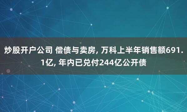 炒股开户公司 偿债与卖房, 万科上半年销售额691.1亿, 年内已兑付244亿公开债