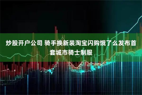 炒股开户公司 骑手换新装淘宝闪购饿了么发布首套城市骑士制服