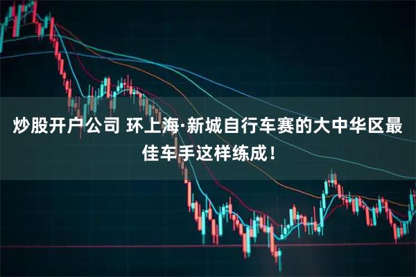 炒股开户公司 环上海·新城自行车赛的大中华区最佳车手这样练成！