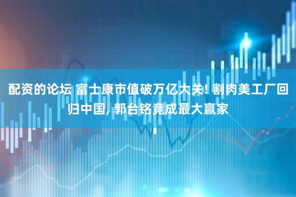 配资的论坛 富士康市值破万亿大关! 割肉美工厂回归中国, 郭台铭竟成最大赢家