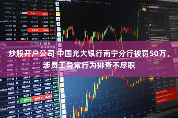 炒股开户公司 中国光大银行南宁分行被罚50万，涉员工异常行为排查不尽职