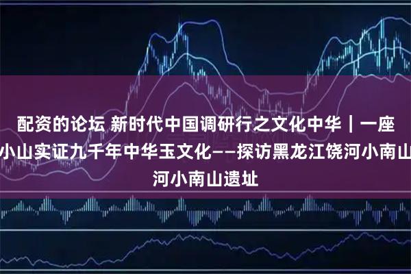 配资的论坛 新时代中国调研行之文化中华｜一座东北小山实证九千年中华玉文化——探访黑龙江饶河小南山遗址