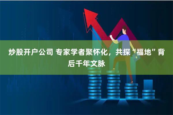 炒股开户公司 专家学者聚怀化，共探“福地”背后千年文脉