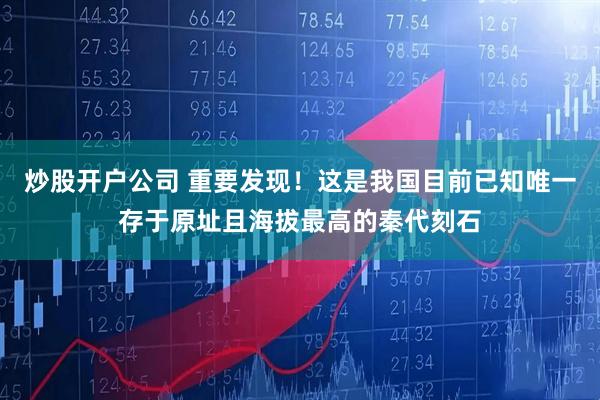 炒股开户公司 重要发现！这是我国目前已知唯一存于原址且海拔最高的秦代刻石