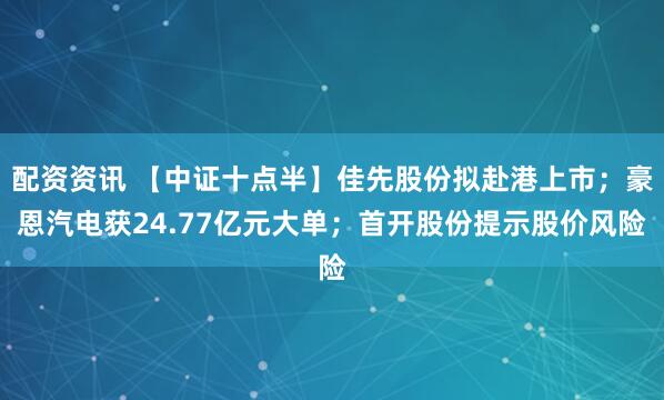 配资资讯 【中证十点半】佳先股份拟赴港上市；豪恩汽电获24.77亿元大单；首开股份提示股价风险