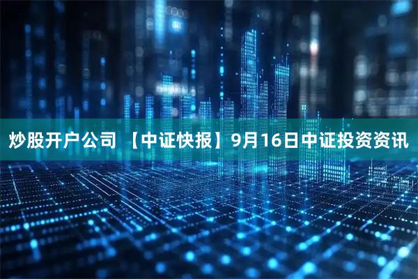 炒股开户公司 【中证快报】9月16日中证投资资讯