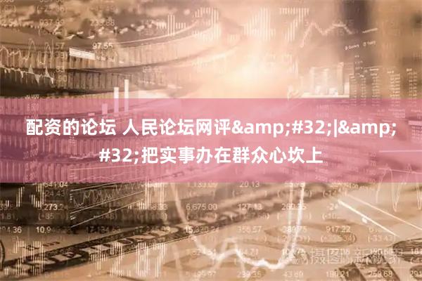配资的论坛 人民论坛网评&#32;|&#32;把实事办在群众心坎上