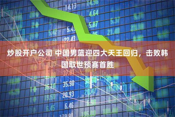 炒股开户公司 中国男篮迎四大天王回归,击败韩国取世预赛首胜