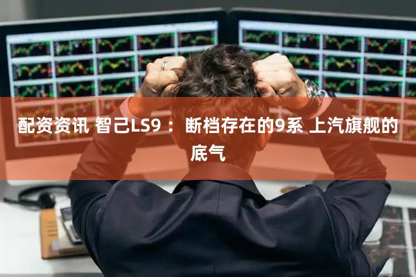 配资资讯 智己LS9 :断档存在的9系 上汽旗舰的底气