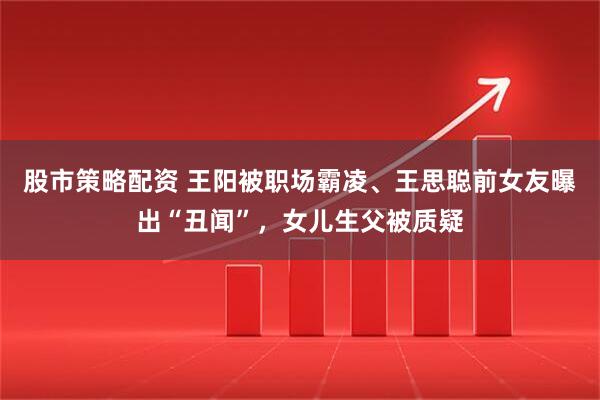 股市策略配资 王阳被职场霸凌、王思聪前女友曝出“丑闻”，女儿生父被质疑