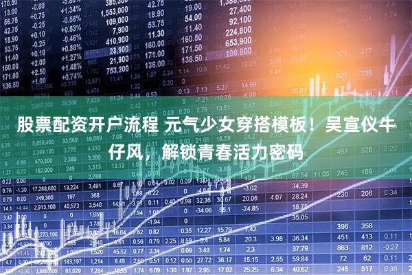 股票配资开户流程 元气少女穿搭模板！吴宣仪牛仔风，解锁青春活力密码