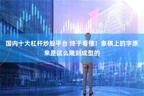 国内十大杠杆炒股平台 终于看懂！象棋上的字原来是这么雕刻成型的