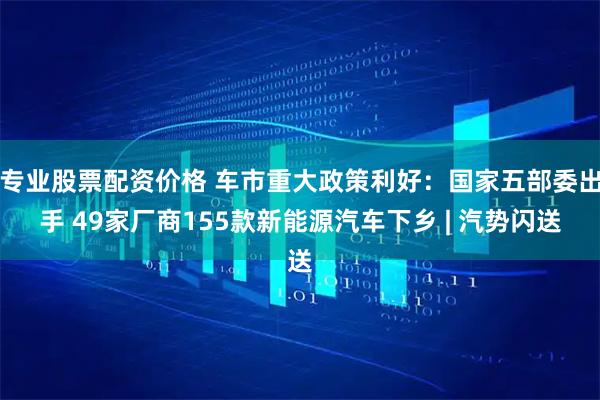 专业股票配资价格 车市重大政策利好：国家五部委出手 49家厂商155款新能源汽车下乡 | 汽势闪送